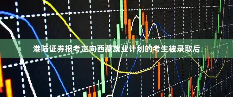 港陆证券报考定向西藏就业计划的考生被录取后