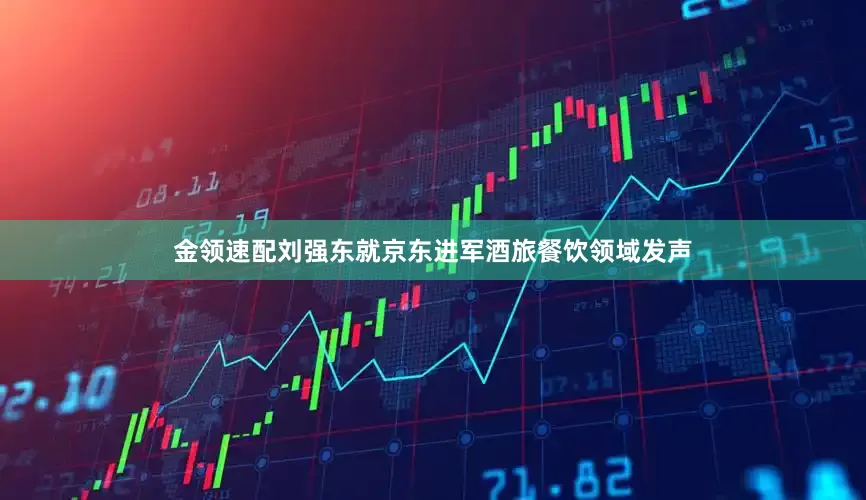 金领速配刘强东就京东进军酒旅餐饮领域发声