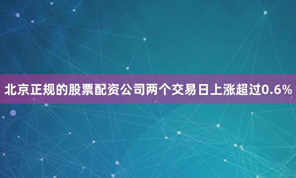 北京正规的股票配资公司两个交易日上涨超过0.6%