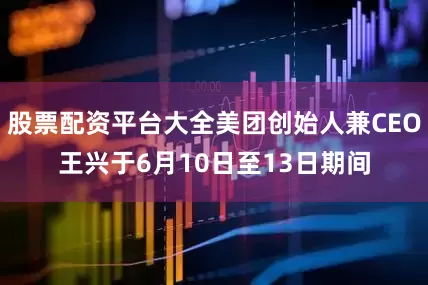 股票配资平台大全美团创始人兼CEO王兴于6月10日至13日期间