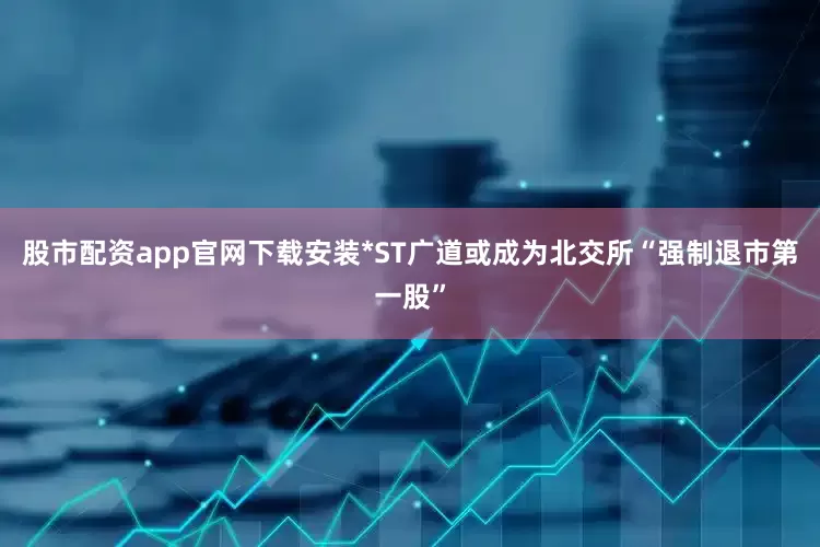 股市配资app官网下载安装*ST广道或成为北交所“强制退市第一股”