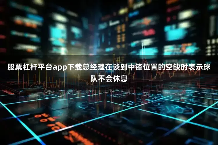 股票杠杆平台app下载总经理在谈到中锋位置的空缺时表示球队不会休息