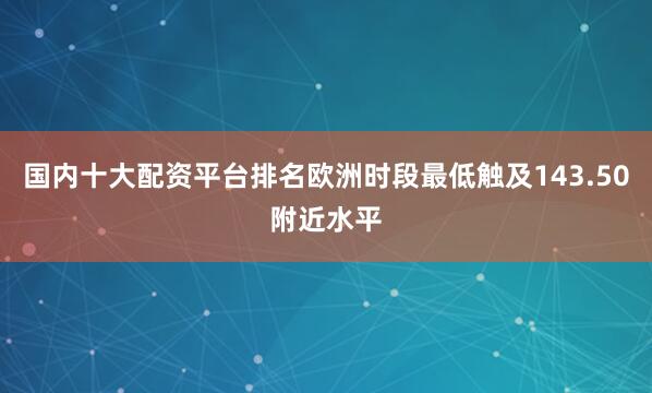 国内十大配资平台排名欧洲时段最低触及143.50附近水平