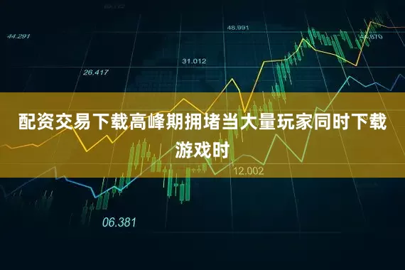 配资交易下载高峰期拥堵当大量玩家同时下载游戏时