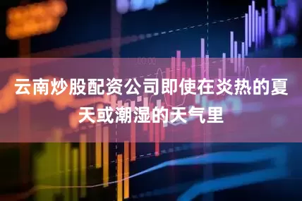 云南炒股配资公司即使在炎热的夏天或潮湿的天气里