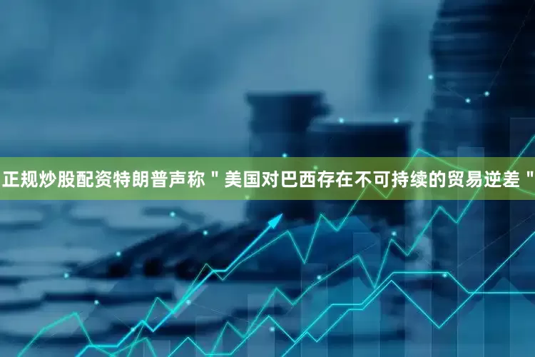 正规炒股配资特朗普声称＂美国对巴西存在不可持续的贸易逆差＂