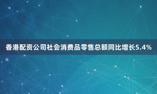 香港配资公司社会消费品零售总额同比增长5.4%