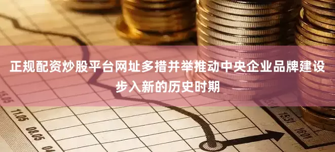 正规配资炒股平台网址多措并举推动中央企业品牌建设步入新的历史时期