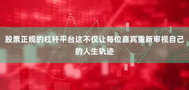 股票正规的杠杆平台这不仅让每位嘉宾重新审视自己的人生轨迹