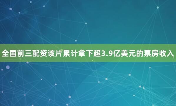 全国前三配资该片累计拿下超3.9亿美元的票房收入