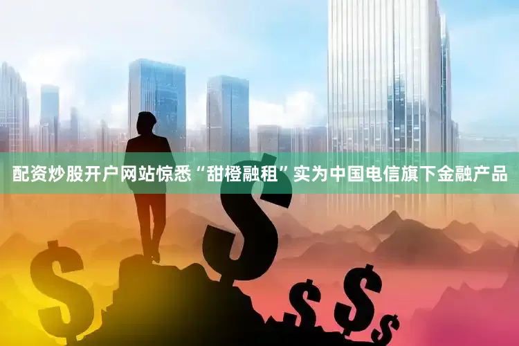 配资炒股开户网站惊悉“甜橙融租”实为中国电信旗下金融产品