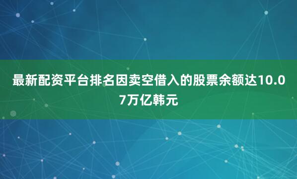 最新配资平台排名因卖空借入的股票余额达10.07万亿韩元