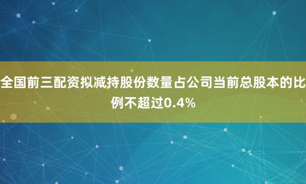 全国前三配资拟减持股份数量占公司当前总股本的比例不超过0.4%