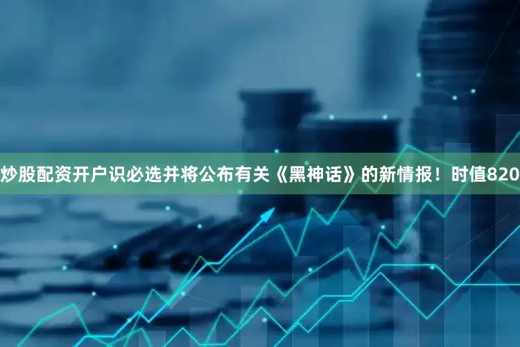 炒股配资开户识必选并将公布有关《黑神话》的新情报！时值820