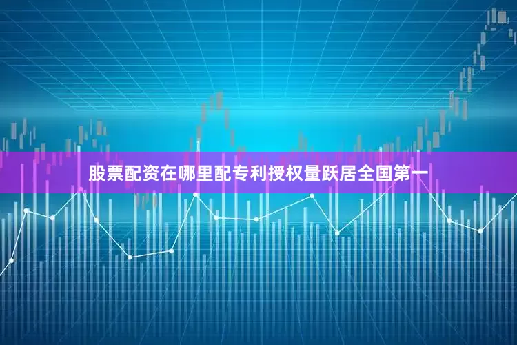 股票配资在哪里配专利授权量跃居全国第一