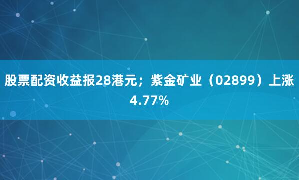 股票配资收益报28港元；紫金矿业（02899）上涨4.77%