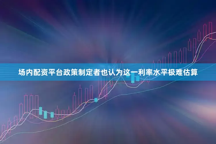 场内配资平台政策制定者也认为这一利率水平极难估算
