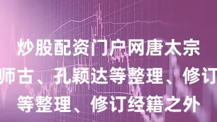 炒股配资门户网唐太宗除诏令颜师古、孔颖达等整理、修订经籍之外