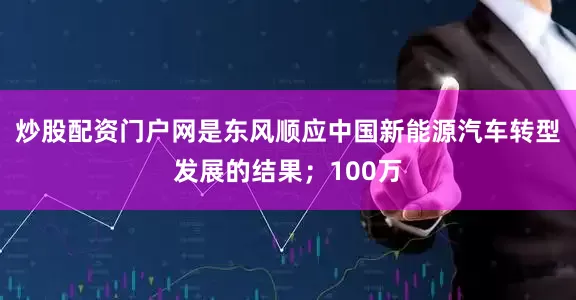 炒股配资门户网是东风顺应中国新能源汽车转型发展的结果；100万