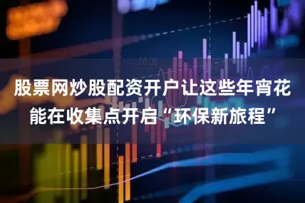 股票网炒股配资开户让这些年宵花能在收集点开启“环保新旅程”