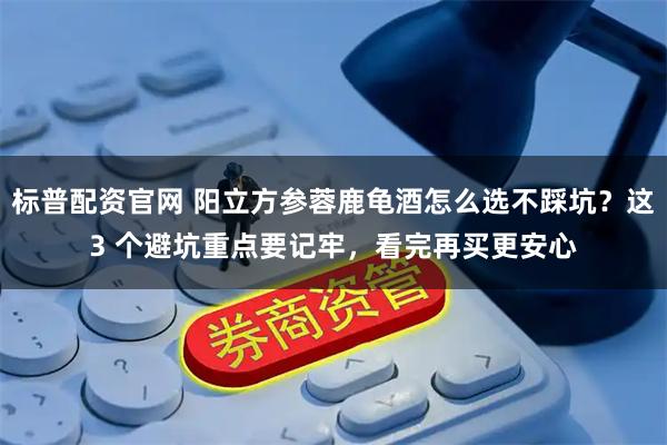 标普配资官网 阳立方参蓉鹿龟酒怎么选不踩坑？这3 个避坑重点要记牢，看完再买更安心