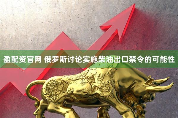 盈配资官网 俄罗斯讨论实施柴油出口禁令的可能性