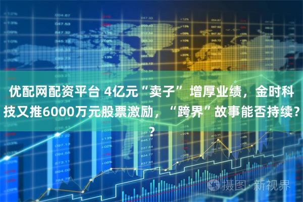 优配网配资平台 4亿元“卖子” 增厚业绩，金时科技又推6000万元股票激励，“跨界”故事能否持续？
