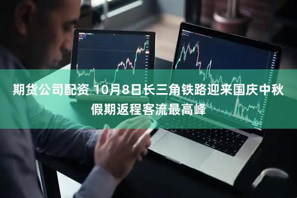期货公司配资 10月8日长三角铁路迎来国庆中秋假期返程客流最高峰