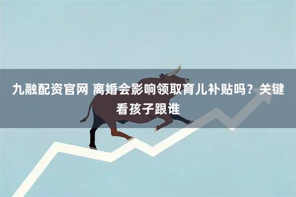 九融配资官网 离婚会影响领取育儿补贴吗？关键看孩子跟谁