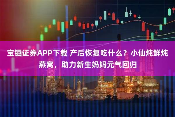 宝钜证券APP下载 产后恢复吃什么？小仙炖鲜炖燕窝，助力新生妈妈元气回归