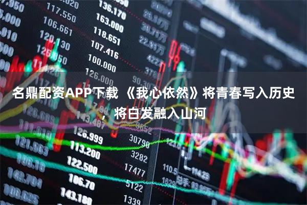 名鼎配资APP下载 《我心依然》将青春写入历史，将白发融入山河