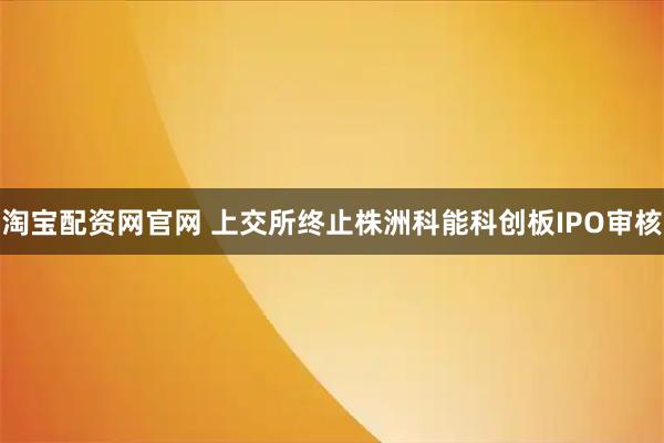 淘宝配资网官网 上交所终止株洲科能科创板IPO审核