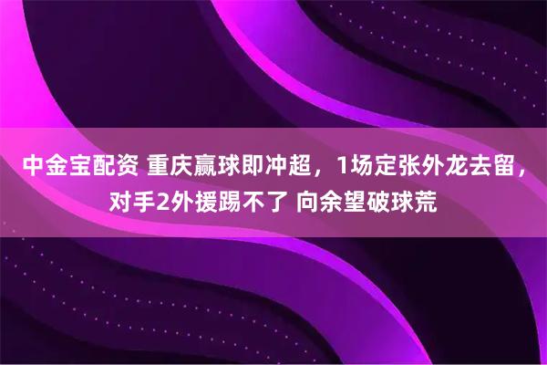 中金宝配资 重庆赢球即冲超，1场定张外龙去留，对手2外援踢不了 向余望破球荒