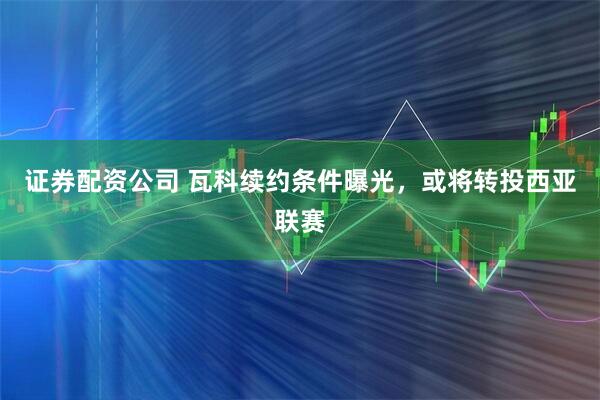 证券配资公司 瓦科续约条件曝光，或将转投西亚联赛