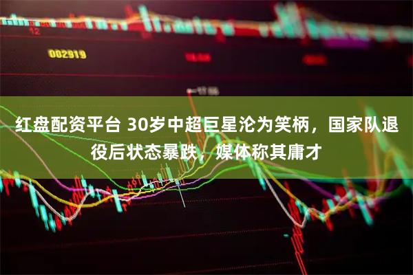 红盘配资平台 30岁中超巨星沦为笑柄，国家队退役后状态暴跌，媒体称其庸才