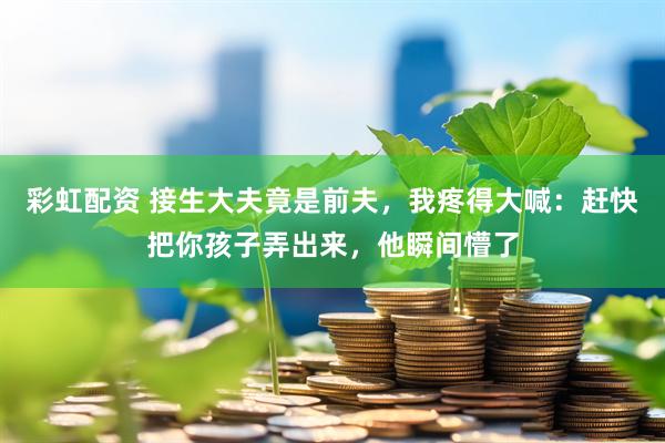彩虹配资 接生大夫竟是前夫，我疼得大喊：赶快把你孩子弄出来，他瞬间懵了