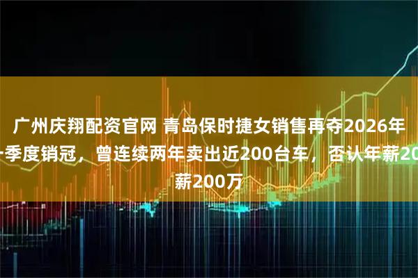广州庆翔配资官网 青岛保时捷女销售再夺2026年第一季度销冠，曾连续两年卖出近200台车，否认年薪200万