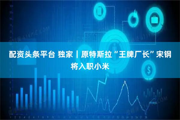 配资头条平台 独家｜原特斯拉“王牌厂长”宋钢将入职小米