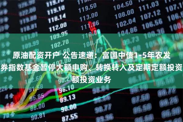 原油配资开户 公告速递：富国中债1-5年农发行债券指数基金暂停大额申购、转换转入及定期定额投资业务