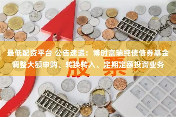 最低配资平台 公告速递：博时富瑞纯债债券基金调整大额申购、转换转入、定期定额投资业务