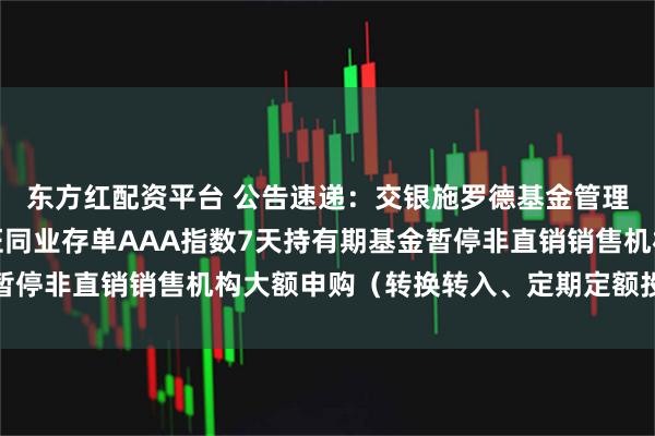 东方红配资平台 公告速递：交银施罗德基金管理有限公司关于交银中证同业存单AAA指数7天持有期基金暂停非直销销售机构大额申购（转换转入、定期定额投资）业务
