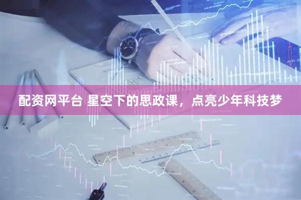 配资网平台 星空下的思政课，点亮少年科技梦