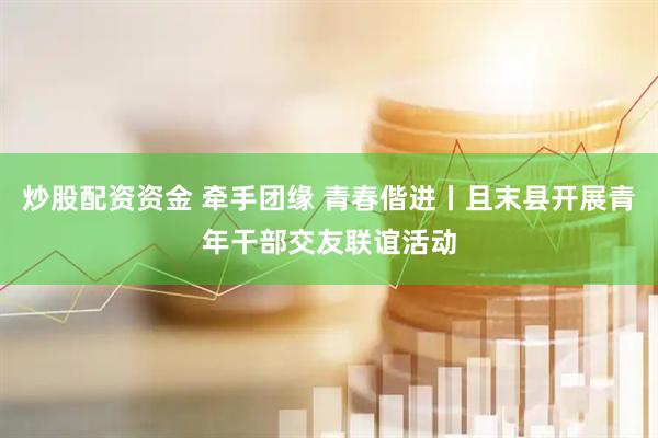 炒股配资资金 牵手团缘 青春偕进丨且末县开展青年干部交友联谊活动