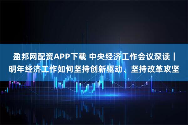 盈邦网配资APP下载 中央经济工作会议深读｜明年经济工作如何坚持创新驱动、坚持改革攻坚