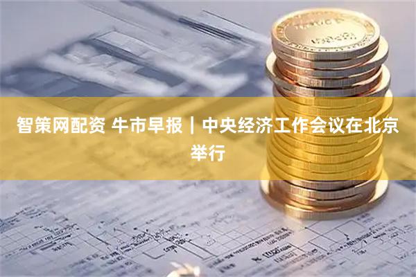 智策网配资 牛市早报｜中央经济工作会议在北京举行