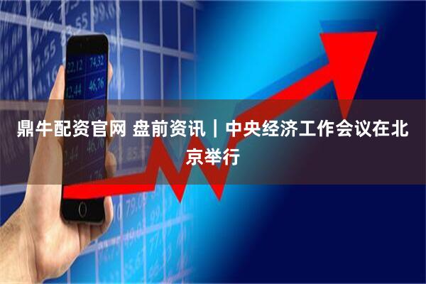 鼎牛配资官网 盘前资讯｜中央经济工作会议在北京举行
