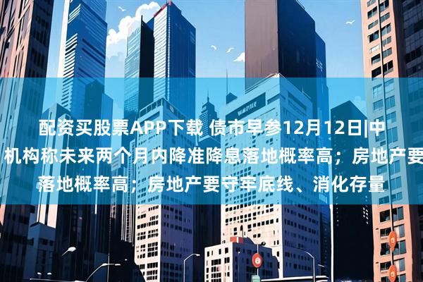 配资买股票APP下载 债市早参12月12日|中央经济工作会议定调 机构称未来两个月内降准降息落地概率高；房地产要守牢底线、消化存量