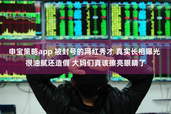申宝策略app 被封号的网红秀才 真实长相曝光 很油腻还造假 大妈们真该擦亮眼睛了