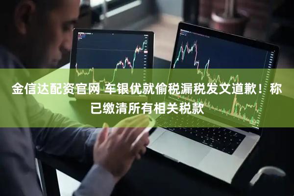 金信达配资官网 车银优就偷税漏税发文道歉！称已缴清所有相关税款
