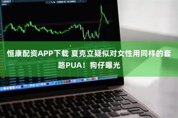 恒康配资APP下载 夏克立疑似对女性用同样的套路PUA！狗仔曝光